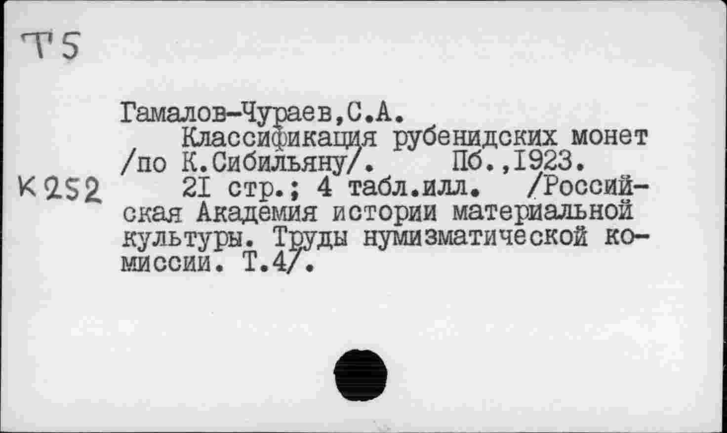 ﻿Гамалов-Чурае в,С.А.
Классификация рубенидских монет /по К.Сибильяну/. Пб.,1923.
K<ZS2 21 стр.; 4 табл.илл.	/Россий-
ская Академия истории материальной культуры. Труды нумизматической комиссии. Т.4А